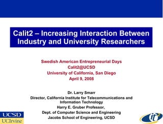 Calit2 – Increasing Interaction Between Industry and University Researchers Swedish American Entrepreneurial Days [email_address] University of California, San Diego April 9, 2008 Dr. Larry Smarr Director, California Institute for Telecommunications and Information Technology Harry E. Gruber Professor,  Dept. of Computer Science and Engineering Jacobs School of Engineering, UCSD 