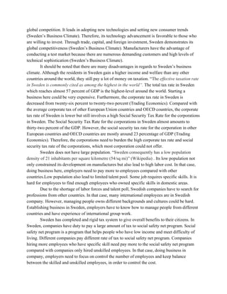 global competition. It leads in adopting new technologies and setting new consumer trends
(Sweden’s Business Climate). Therefore, its technology advancement is favorable to those who
are willing to invest. Through trade, capital, and foreign investment, Sweden demonstrates its
global competitiveness (Sweden’s Business Climate). Manufacturers have the advantage of
conducting a test market because there are numerous demanding customers and high levels of
technical sophistication (Sweden’s Business Climate).
It should be noted that there are many disadvantages in regards to Sweden’s business
climate. Although the residents in Sweden gain a higher income and welfare than any other
countries around the world, they still pay a lot of money on taxation. “​The ​effective taxation rate
in Sweden is commonly cited as among the highest in the world”. The total tax rate in Sweden
which reaches almost 57 percent of GDP is the highest-level around the world. Starting a
business here could be very expensive. Furthermore, the corporate tax rate in Sweden is
decreased from twenty-six percent to twenty-two percent (Trading Economics). Compared with
the average corporate tax of other European Union countries and OECD countries, the corporate
tax rate of Sweden is lower but still involves a high Social Security Tax Rate for the corporations
in Sweden. The Social Security Tax Rate for the corporations in Sweden almost amounts to
thirty-two percent of the GDP. However, the social security tax rate for the corporation in other
European countries and OECD countries are mostly around 23 percentage of GDP (Trading
Economics). Therefore, the corporations need to burden the high corporate tax rate and social
security tax rate of the corporations, which most corporation could not offer.
Sweden does not have large population. “​Sweden consequently has a low population
density of 21 inhabitants per square kilometre (54/sq mi)” (Wikipedia) . ​Its low population not
only constrained its development on manufactures but also lead to high labor cost. In that case,
doing business here, employers need to pay more to employees compared with other
countries.Low population also lead to limited talent pool. Some job requires specific skills. It is
hard for employees to find enough employees who owned specific skills in domestic areas.
Due to the shortage of labor forces and talent poll, Swedish companies have to search for
professions from other countries. In that case, many international employees are in Swedish
company. However, managing people owns different backgrounds and cultures could be hard.
Establishing business in Sweden, employers have to know how to manage people from different
countries and have experience of international group work.
Sweden has completed and rigid tax system to give overall benefits to their citizens. In
Sweden, companies have duty to pay a large amount of tax to social safety net program. Social
safety net program is a program that helps people who have low income and meet difficulty of
living. Different companies pay different rate of tax to social safety net program. Companies
hiring more employees who have specific skill need pay more to the social safety net program
compared with companies only hired unskilled employees. In that case, doing business in
company, employers need to focus on control the number of employees and keep balance
between the skilled and unskilled employees, in order to control the cost.
 