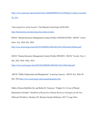 https://www.export.gov/apex/article2?series=a0pt0000000PAzLAAW&type=Country_Commerc
ial__kav
“​Interesting Facts About Sweden.” Fact Monster Leslie Gome, 02/05/2016
http://factmontster.com/interesting-facts-about-sweden/
OECD. “Human Resources Management Country Profiles UNITED STATES - OECD.” ​United
States. N.p., Web. Dec. 2016.
http://www.oecd.org/gov/pem/OECD%20HRM%20Profile%20-%20United%20States.pdf
OECD. "Human Resources Management Country Profiles SWEDEN - OECD." ​Sweden. N.p., 6
Dec. 2012. Web. 4 Dec. 2016.
https://www.oecd.org/gov/pem/OECD%20HRM%20Profile%20-%20Sweden.pdf
OECD. "Public Employment and Management." ​Acquiring Capacity - OECD. N.p., Web. 04
Dec. 2016.​http://www.oecd.org/gov/pem/acquiringcapacity.htm
Pablos, Patricia OrdoÌ​nÌ​ez De, and Robert D. Tennyson. "Chapter 18: A Case of Phased
Retirement in Sweden." ​Handbook of Research on Human Resources Strategies for the New
Millennial Workforce. Hershey, PA: Business Science Reference, 2017. N. pag. Print.
 