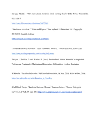 Savage, Maddy. “​The truth about Sweden’s short working hours” BBC News. John Reith,
02/11/2015
http://www.bbc.com/news/business-34677949
“Sweden-an overview.” “ Facts and Figures.” Last updated 28 December 2015 Copyright
2013-2016 Swedish Institute
https://sweden.se/society/sweden-an-overview/
“​Sweden Economic Indicator.” Trade Economic.​ Antonio J Fernandes Sousa, 12/05/2016
http://www.tradingeconomics.com/sweden/indicators
Tarique, I., Briscoe, D. and Schuler, R. (2016). International Human Resource Management:
Policies and Practices for Multinational Enterprises. Fifth edition. London: Routledge
Wikipedia. "Taxation in Sweden." Wikimedia Foundation, 16 Nov. 2016. Web. 04 Dec. 2016.
https://en.wikipedia.org/wiki/Taxation_in_Sweden
World Bank Group. "Sweden's Business Climate." ​Sweden Business Climate. Enterprise
Surveys, n.d. Web. 08 Dec. 2016.​http://www.enterprisesurveys.org/reports/sweden-report
 