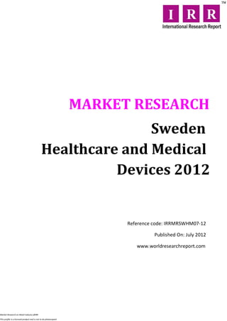 MARKET RESEARCH
                                                            Sweden
                                             Healthcare and Medical
                                                       Devices 2012


                                                                        Reference code: IRRMRSWHM07-12

                                                                                  Published On: July 2012

                                                                           www.worldresearchreport.com




Market Research on Retail industry @IRR

This profile is a licensed product and is not to be photocopied
 