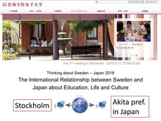 Thinking about Sweden – Japan 2018
The International Relationship between Sweden and
Japan about Education, Life and Culture
1
The 2nd meeting in Stockholm（2013.9.17, 22:00-23:30）
Stockholm Akita pref.
in Japan
 