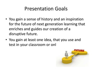Presentation Goals
• You gain a sense of history and an inspiration
  for the future of next generation learning that
  enriches and guides our creation of a
  disruptive future.
• You gain at least one idea, that you use and
  test in your classroom or online teaching.
 