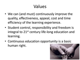 Values
• We can (and must) continuously improve the
  quality, effectiveness, appeal, cost and time
  efficiency of the learning experience.
• Student control, responsibility and freedom is
  integral to 21st century life-long education and
  learning.
• Continuous education opportunity is a basic
  human right.
 
