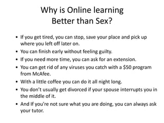 Why is Online learning
             Better than Sex?
• If you get tired, you can stop, save your place and pick up
  where you left off later on.
• You can finish early without feeling guilty.
• If you need more time, you can ask for an extension.
• You can get rid of any viruses you catch with a $50 program
  from McAfee.
• With a little coffee you can do it all night long.
• You don’t usually get divorced if your spouse interrupts you in
  the middle of it.
• And If you're not sure what you are doing, you can always ask
  your tutor.
 