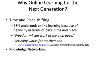 Why Online Learning for the
           Next Generation?
• Time and Place shifting.
  – 68% undertook online learning because of
    flexibility in terms of pace, time and place.
  – “Freedom—I can work at my own pace.”
  – Flexibility works for teachers too
     • Learner expectations and experiencesAustralian National Training Authority, 2003

• Knowledge Networking
 