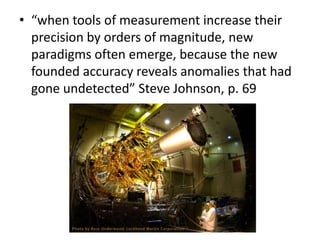 • “when tools of measurement increase their
  precision by orders of magnitude, new
  paradigms often emerge, because the new
  founded accuracy reveals anomalies that had
  gone undetected” Steve Johnson, p. 69
 