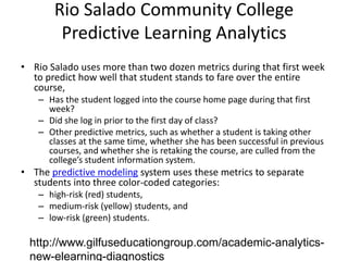 Rio Salado Community College
        Predictive Learning Analytics
• Rio Salado uses more than two dozen metrics during that first week
  to predict how well that student stands to fare over the entire
  course,
   – Has the student logged into the course home page during that first
     week?
   – Did she log in prior to the first day of class?
   – Other predictive metrics, such as whether a student is taking other
     classes at the same time, whether she has been successful in previous
     courses, and whether she is retaking the course, are culled from the
     college’s student information system.
• The predictive modeling system uses these metrics to separate
  students into three color-coded categories:
   – high-risk (red) students,
   – medium-risk (yellow) students, and
   – low-risk (green) students.

 http://www.gilfuseducationgroup.com/academic-analytics-
 new-elearning-diagnostics
 