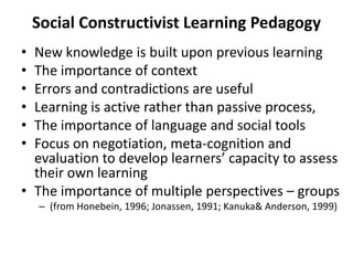 Social Constructivist Learning Pedagogy
• New knowledge is built upon previous learning
• The importance of context
• Errors and contradictions are useful
• Learning is active rather than passive process,
• The importance of language and social tools
• Focus on negotiation, meta-cognition and
  evaluation to develop learners’ capacity to assess
  their own learning
• The importance of multiple perspectives – groups
    – (from Honebein, 1996; Jonassen, 1991; Kanuka& Anderson, 1999)
 
