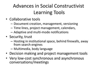 Advances in Social Constructivist
            Learning Tools
• Collaborative tools
   – Document creation, management, versioning
   – Time lines, project management, calendars,
   – Adaptive and multi-mode notifications
• Security, trust
   – Hosting in institutional space, behind firewalls, away
     from search engines
   – Multimedia, body language
• Decision making and project management tools
• Very low-cost synchronous and asynchronous
  conversations/meetings
 