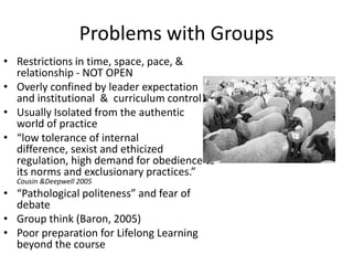 Problems with Groups
• Restrictions in time, space, pace, &
  relationship - NOT OPEN
• Overly confined by leader expectation
  and institutional & curriculum control
• Usually Isolated from the authentic
  world of practice
• “low tolerance of internal
  difference, sexist and ethicized
  regulation, high demand for obedience to
  its norms and exclusionary practices.”
  Cousin &Deepwell 2005
• “Pathological politeness” and fear of
  debate
• Group think (Baron, 2005)
• Poor preparation for Lifelong Learning
  beyond the course
 