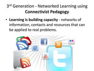 3rd Generation - Networked Learning using
         Connectivist Pedagogy
• Learning is building capacity - networks of
  information, contacts and resources that can
  be applied to real problems.
 