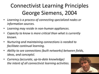 Connectivist Learning Principles
         George Siemens, 2004
• Learning is a process of connecting specialized nodes or
  information sources.
• Learning may reside in non-human appliances.
• Capacity to know is more critical than what is currently
  known.
• Nurturing and maintaining connections is needed to
  facilitate continual learning.
• Ability to see connections (built networks) between fields,
  ideas, and conceptsl.
• Currency (accurate, up-to-date knowledge)             is
  the intent of all connectivist learning activities.
 