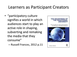 Learners as Participant Creators
• “participatory culture
  signifies a world in which
  audiences start to play an
  active role in shaping,
  subverting and remaking
  the media that they
  consume”
  – Russell Frances, 2012 p.11
 