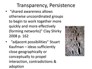 Transparency, Persistence
• “shared awareness allows
  otherwise uncoordinated groups
  to begin to work together more
  quickly and more effectively
  (forming networks)” Clay Shirky
  2008 p. 162
• “adjacent possibilities” Stuart
  Kaufman – ideas sufficiently
  close geographically or
  conceptually to propel
  interaction, contradictions &
  adoption
 