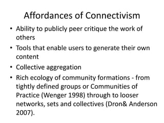Affordances of Connectivism
• Ability to publicly peer critique the work of
  others
• Tools that enable users to generate their own
  content
• Collective aggregation
• Rich ecology of community formations - from
  tightly defined groups or Communities of
  Practice (Wenger 1998) through to looser
  networks, sets and collectives (Dron& Anderson
  2007).
 