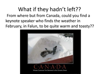 What if they hadn’t left??
 From where but from Canada, could you find a
keynote speaker who finds the weather in
February, in Falun, to be quite warm and toasty??
 