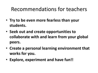 Recommendations for teachers
• Try to be even more fearless than your
  students.
• Seek out and create opportunities to
  collaborate with and learn from your global
  peers.
• Create a personal learning environment that
  works for you.
• Explore, experiment and have fun!!
 