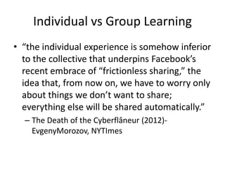 Individual vs Group Learning
• “the individual experience is somehow inferior
  to the collective that underpins Facebook’s
  recent embrace of “frictionless sharing,” the
  idea that, from now on, we have to worry only
  about things we don’t want to share;
  everything else will be shared automatically.”
  – The Death of the Cyberflâneur (2012)-
    EvgenyMorozov, NYTImes
 