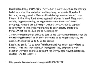 • Charles Baudelaire (1821-1867) “settled on a word to capture the attitude
  he felt one should adopt when walking along the streets. One should
  become, he suggested, a flâneur…The defining characteristic of those
  flâneurs is that they don’t have any practical goals in mind. They aren’ t
  walking to get something, or to go somewhere, they aren’t even
  shopping…Flâneurs are standing in deliberate opposition to capitalist
  society, with its two great imperatives: to be in a hurry and to buy
  things…What the flâneurs are doing is looking”
• .”They are opening their eyes and ears to the scene around them. They are
  not treating the street as an obstacle course to be negotiated; they are
  opening themselves up to it.’ Ender Baskan
• Baudelaire put it, "to be away from home and yet to feel everywhere at
  home". To do this, they let down their guard, they empathise with
  situation they see. There's a constant risk they will be moved, saddened,
  excited - and fall in love. (


• http://enderbaskan.tumblr.com/post/12580224757
 