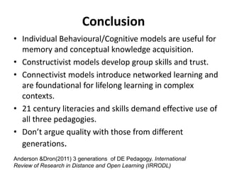 Conclusion
• Individual Behavioural/Cognitive models are useful for
  memory and conceptual knowledge acquisition.
• Constructivist models develop group skills and trust.
• Connectivist models introduce networked learning and
  are foundational for lifelong learning in complex
  contexts.
• 21 century literacies and skills demand effective use of
  all three pedagogies.
• Don’t argue quality with those from different
  generations.
Anderson &Dron(2011) 3 generations of DE Pedagogy. International
Review of Research in Distance and Open Learning (IRRODL)
 