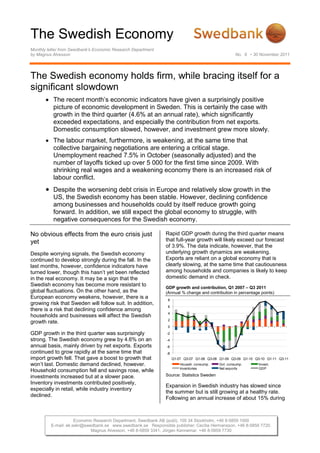 The Swedish Economy
Monthly letter from Swedbank’s Economic Research Department
by Magnus Alvesson                                                                                   No. 8 • 30 November 2011




The Swedish economy holds firm, while bracing itself for a
significant slowdown
          The recent month’s economic indicators have given a surprisingly positive
          picture of economic development in Sweden. This is certainly the case with
          growth in the third quarter (4.6% at an annual rate), which significantly
          exceeded expectations, and especially the contribution from net exports.
          Domestic consumption slowed, however, and investment grew more slowly.
          The labour market, furthermore, is weakening, at the same time that
          collective bargaining negotiations are entering a critical stage.
          Unemployment reached 7.5% in October (seasonally adjusted) and the
          number of layoffs ticked up over 5 000 for the first time since 2009. With
          shrinking real wages and a weakening economy there is an increased risk of
          labour conflict.
          Despite the worsening debt crisis in Europe and relatively slow growth in the
          US, the Swedish economy has been stable. However, declining confidence
          among businesses and households could by itself reduce growth going
          forward. In addition, we still expect the global economy to struggle, with
          negative consequences for the Swedish economy.

No obvious effects from the euro crisis just                  Rapid GDP growth during the third quarter means
yet                                                           that full-year growth will likely exceed our forecast
                                                              of 3.9%. The data indicate, however, that the
Despite worrying signals, the Swedish economy                 underlying growth dynamics are weakening.
continued to develop strongly during the fall. In the         Exports are reliant on a global economy that is
last months, however, confidence indicators have              clearly slowing, at the same time that cautiousness
turned lower, though this hasn’t yet been reflected           among households and companies is likely to keep
in the real economy. It may be a sign that the                domestic demand in check.
Swedish economy has become more resistant to                  GDP growth and contribution, Q1 2007 – Q3 2011
global fluctuations. On the other hand, as the                (Annual % change and contribution in percentage points)
European economy weakens, however, there is a                  8
growing risk that Sweden will follow suit. In addition,
                                                               6
there is a risk that declining confidence among
                                                               4
households and businesses will affect the Swedish
                                                               2
growth rate.
                                                               0

GDP growth in the third quarter was surprisingly               -2
strong. The Swedish economy grew by 4.6% on an                 -4
annual basis, mainly driven by net exports. Exports            -6
continued to grow rapidly at the same time that                -8
import growth fell. That gave a boost to growth that                Q1-07 Q3-07 Q1-08 Q3-08 Q1-09 Q3-09 Q1-10 Q3-10 Q1-11 Q3-11
won’t last. Domestic demand declined, however.                          Househ. consump.    Gvt. consump.      Invest.
                                                                        Inventories         Net exports        GDP
Household consumption fell and savings rose, while
investments increased but at a slower pace.                   Source: Statistics Sweden
Inventory investments contributed positively,
                                                              Expansion in Swedish industry has slowed since
especially in retail, while industry inventory
                                                              the summer but is still growing at a healthy rate.
declined.
                                                              Following an annual increase of about 15% during



                     Economic Research Department, Swedbank AB (publ), 105 34 Stockholm, +46 8-5859 1000
         E-mail: ek.sekr@swedbank.se www.swedbank.se Responsible publisher: Cecilia Hermansson, +46 8-5859 7720.
                            Magnus Alvesson, +46 8-5859 3341, Jörgen Kennemar, +46 8-5859 7730
 