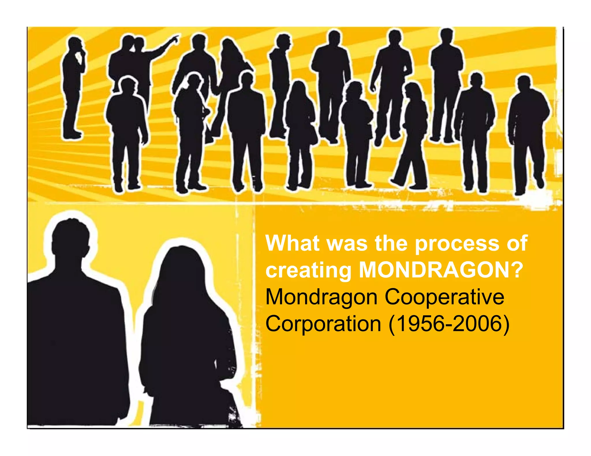 What was the process of
                                   creating MONDRAGON?
                                   Mondragon Cooperative
                                   Corporation (1956-2006)


Dr. JM Luzarraga - Mondragon University – Kalskrona - Sweden - November 2009
 