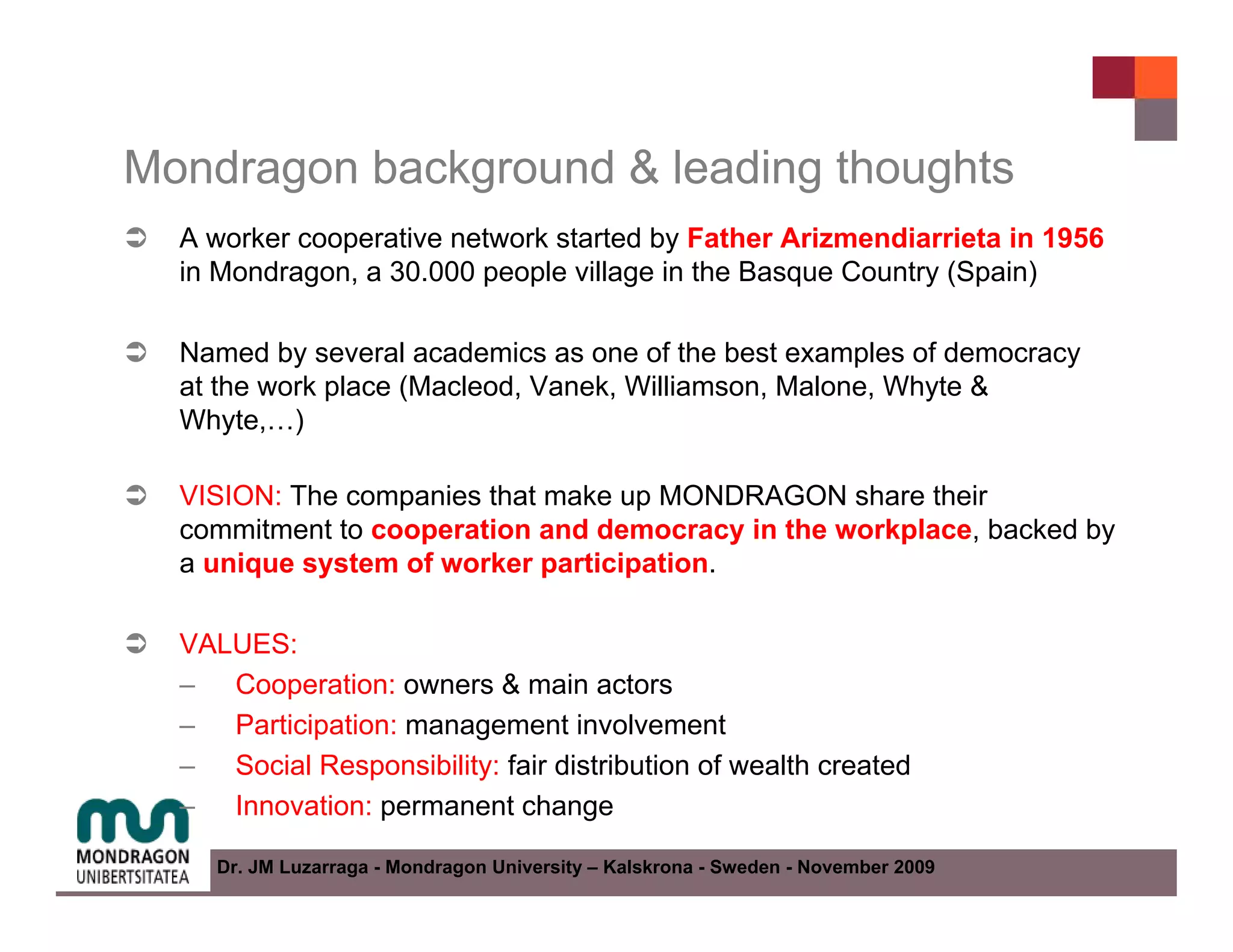 Mondragon background & leading thoughts
  A worker cooperative network started by Father Arizmendiarrieta in 1956
  in Mondragon, a 30.000 people village in the Basque Country (Spain)

  Named by several academics as one of the best examples of democracy
  at the work place (Macleod, Vanek, Williamson, Malone, Whyte &
  Whyte,…)

  VISION: The companies that make up MONDRAGON share their
  commitment to cooperation and democracy in the workplace, backed by
  a unique system of worker participation.

  VALUES:
  – Cooperation: owners & main actors
  – Participation: management involvement
  – Social Responsibility: fair distribution of wealth created
  – Innovation: permanent change

     Dr. JM Luzarraga - Mondragon University – Kalskrona - Sweden - November 2009
 