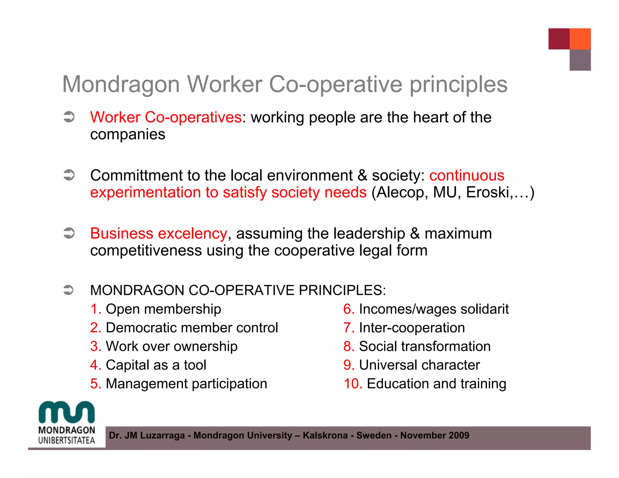 Mondragon Worker Co-operative principles
  Worker Co-operatives: working people are the heart of the
  companies

  Committment to the local environment & society: continuous
  experimentation to satisfy society needs (Alecop, MU, Eroski,…)

  Business excelency, assuming the leadership & maximum
  competitiveness using the cooperative legal form

  MONDRAGON CO-OPERATIVE PRINCIPLES:
  1. Open membership           6. Incomes/wages solidarit
  2. Democratic member control 7. Inter-cooperation
  3. Work over ownership       8. Social transformation
  4. Capital as a tool         9. Universal character
  5. Management participation  10. Education and training


    Dr. JM Luzarraga - Mondragon University – Kalskrona - Sweden - November 2009
 