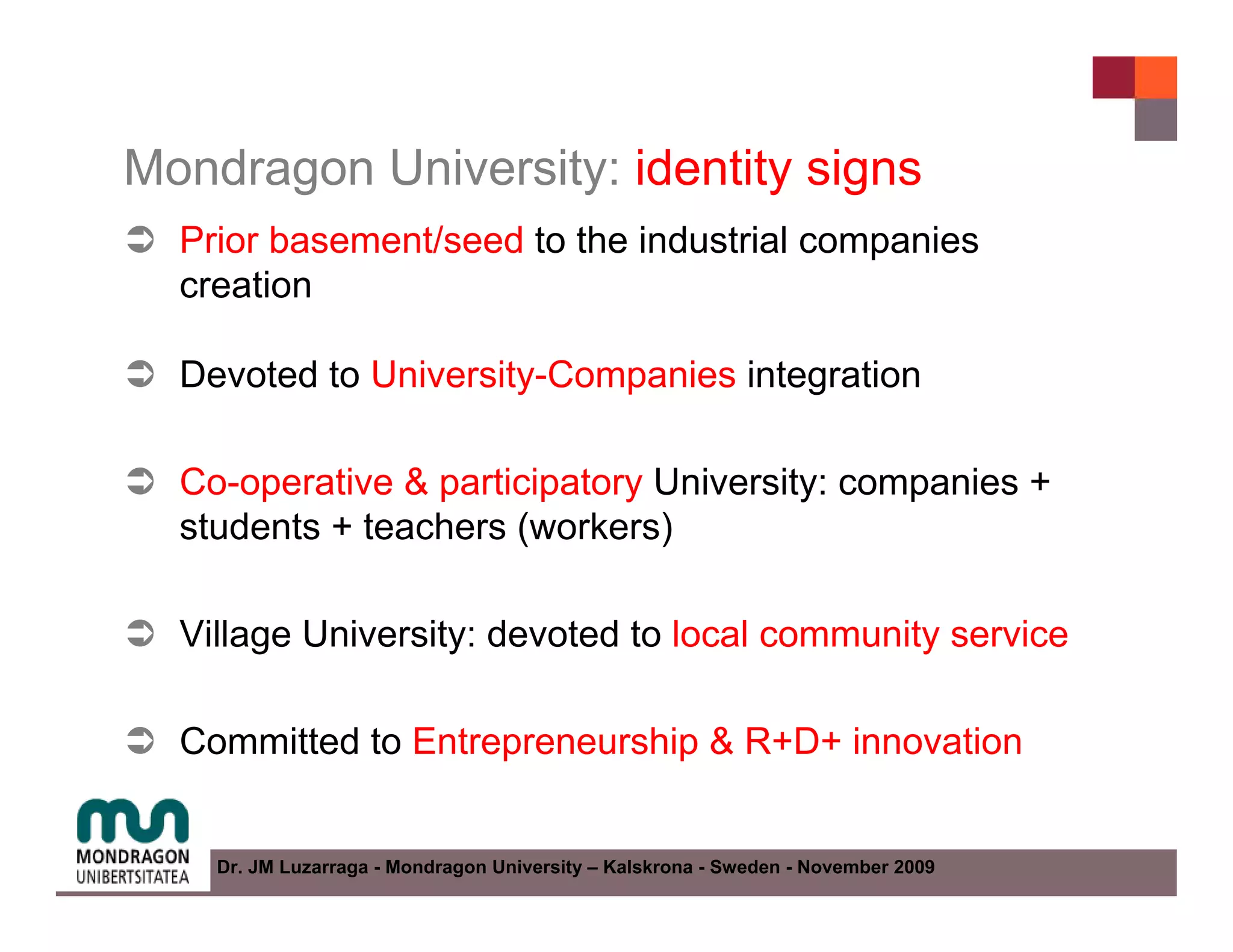 Mondragon University: identity signs
  Prior basement/seed to the industrial companies
  creation

  Devoted to University-Companies integration

  Co-operative & participatory University: companies +
  students + teachers (workers)

  Village University: devoted to local community service

  Committed to Entrepreneurship & R+D+ innovation


    Dr. JM Luzarraga - Mondragon University – Kalskrona - Sweden - November 2009
 