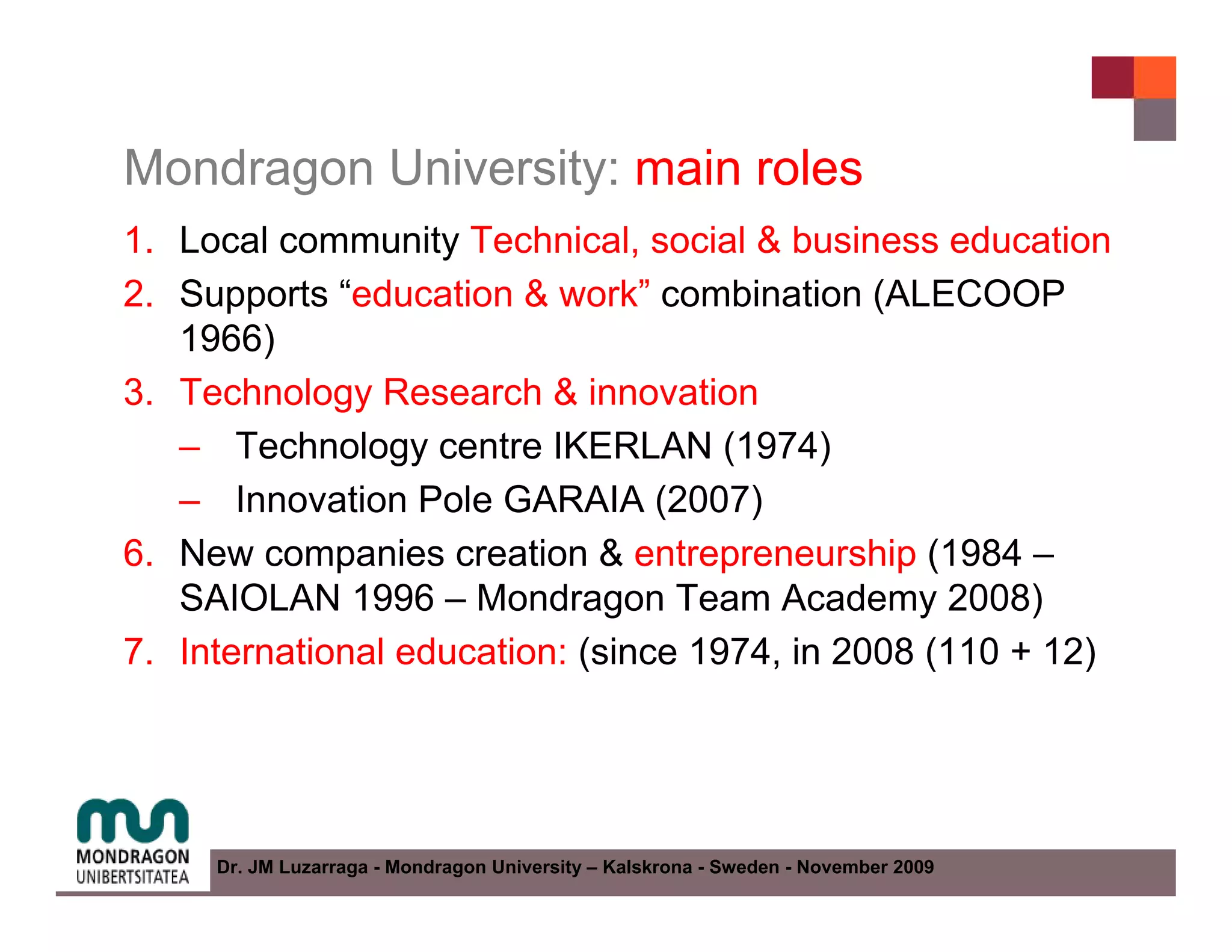 Mondragon University: main roles
1. Local community Technical, social & business education
2. Supports “education & work” combination (ALECOOP
   1966)
3. Technology Research & innovation
   – Technology centre IKERLAN (1974)
   – Innovation Pole GARAIA (2007)
6. New companies creation & entrepreneurship (1984 –
   SAIOLAN 1996 – Mondragon Team Academy 2008)
7. International education: (since 1974, in 2008 (110 + 12)




     Dr. JM Luzarraga - Mondragon University – Kalskrona - Sweden - November 2009
 