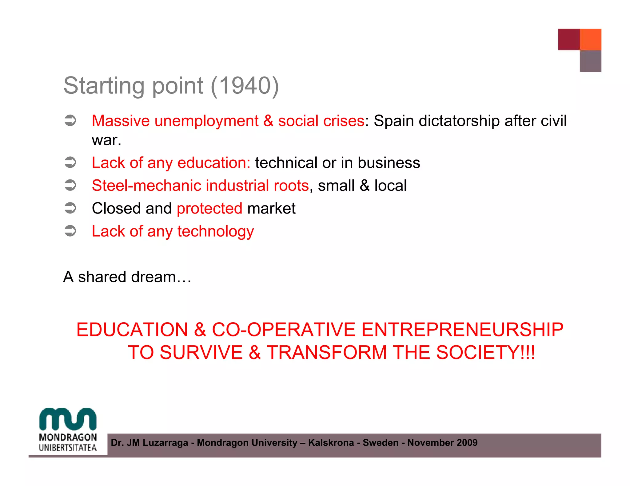 Starting point (1940)
   Massive unemployment & social crises: Spain dictatorship after civil
   war.
   Lack of any education: technical or in business
   Steel-mechanic industrial roots, small & local
   Closed and protected market
   Lack of any technology

A shared dream…


 EDUCATION & CO-OPERATIVE ENTREPRENEURSHIP
     TO SURVIVE & TRANSFORM THE SOCIETY!!!



     Dr. JM Luzarraga - Mondragon University – Kalskrona - Sweden - November 2009
 