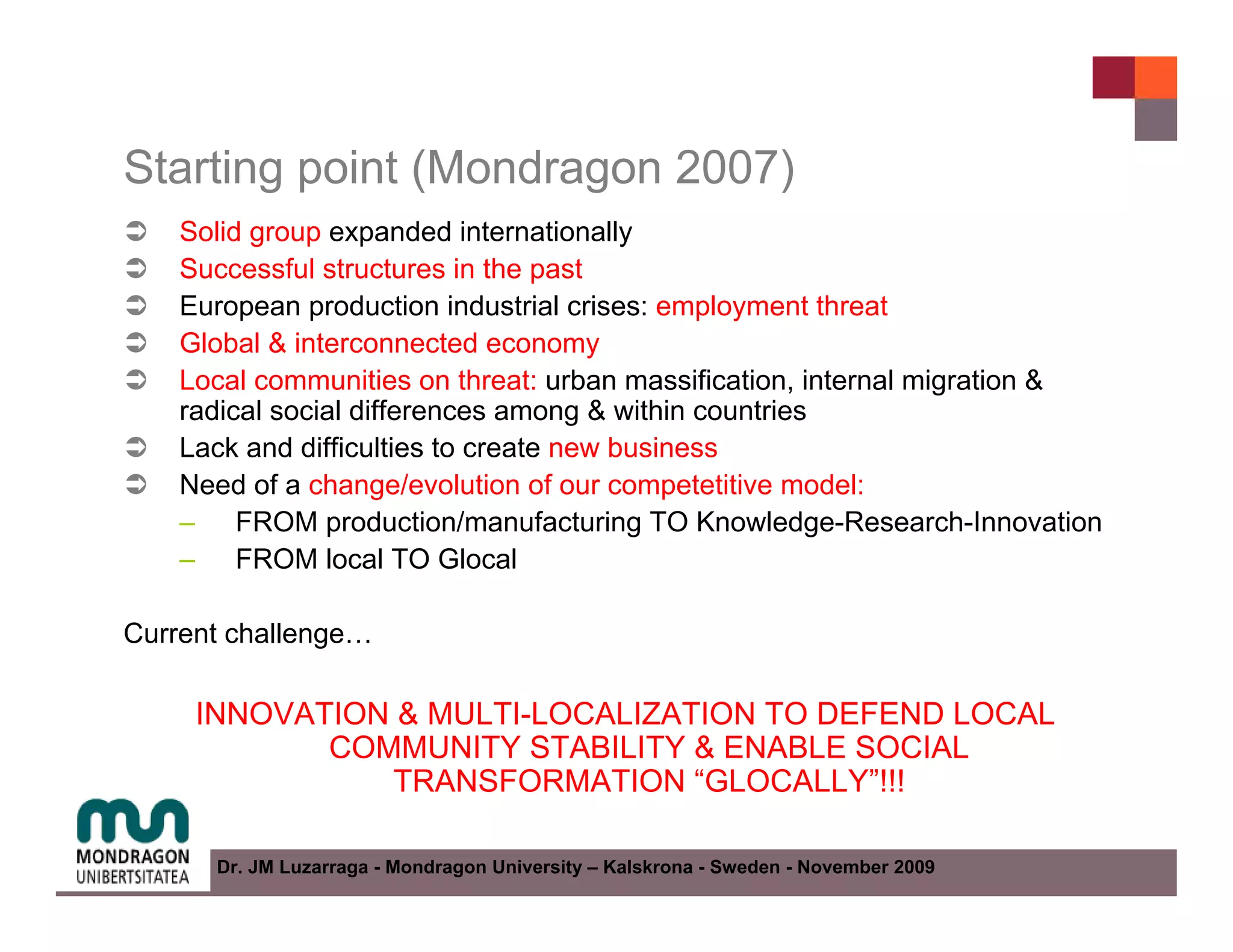 Starting point (Mondragon 2007)
    Solid group expanded internationally
    Successful structures in the past
    European production industrial crises: employment threat
    Global & interconnected economy
    Local communities on threat: urban massification, internal migration &
    radical social differences among & within countries
    Lack and difficulties to create new business
    Need of a change/evolution of our competetitive model:
    – FROM production/manufacturing TO Knowledge-Research-Innovation
    – FROM local TO Glocal

Current challenge…

     INNOVATION & MULTI-LOCALIZATION TO DEFEND LOCAL
            COMMUNITY STABILITY & ENABLE SOCIAL
               TRANSFORMATION “GLOCALLY”!!!

      Dr. JM Luzarraga - Mondragon University – Kalskrona - Sweden - November 2009
 