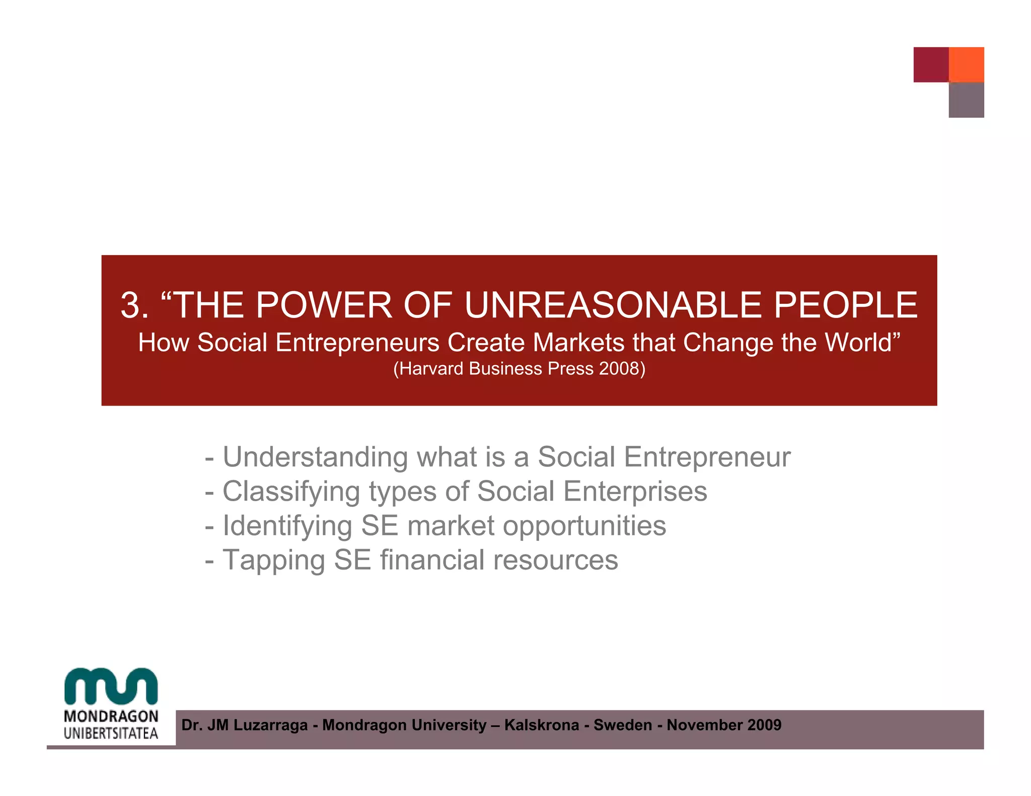 3. “THE POWER OF UNREASONABLE PEOPLE
How Social Entrepreneurs Create Markets that Change the World”
                             (Harvard Business Press 2008)




     - Understanding what is a Social Entrepreneur
     - Classifying types of Social Enterprises
     - Identifying SE market opportunities
     - Tapping SE financial resources




   Dr. JM Luzarraga - Mondragon University – Kalskrona - Sweden - November 2009
 