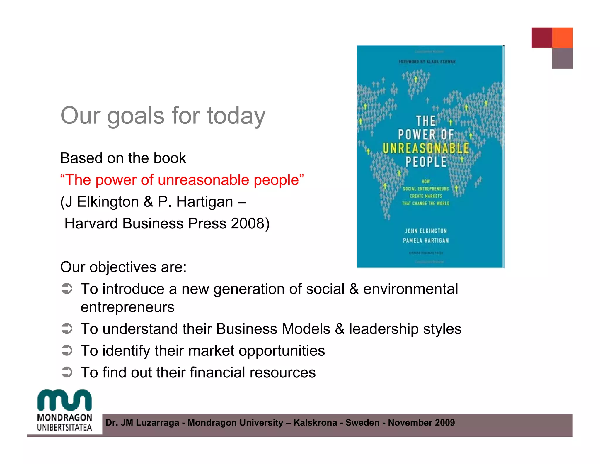 Our goals for today
Based on the book
“The power of unreasonable people”
(J Elkington & P. Hartigan –
 Harvard Business Press 2008)

Our objectives are:
  To introduce a new generation of social & environmental
  entrepreneurs
  To understand their Business Models & leadership styles
  To identify their market opportunities
  To find out their financial resources


      Dr. JM Luzarraga - Mondragon University – Kalskrona - Sweden - November 2009
 
