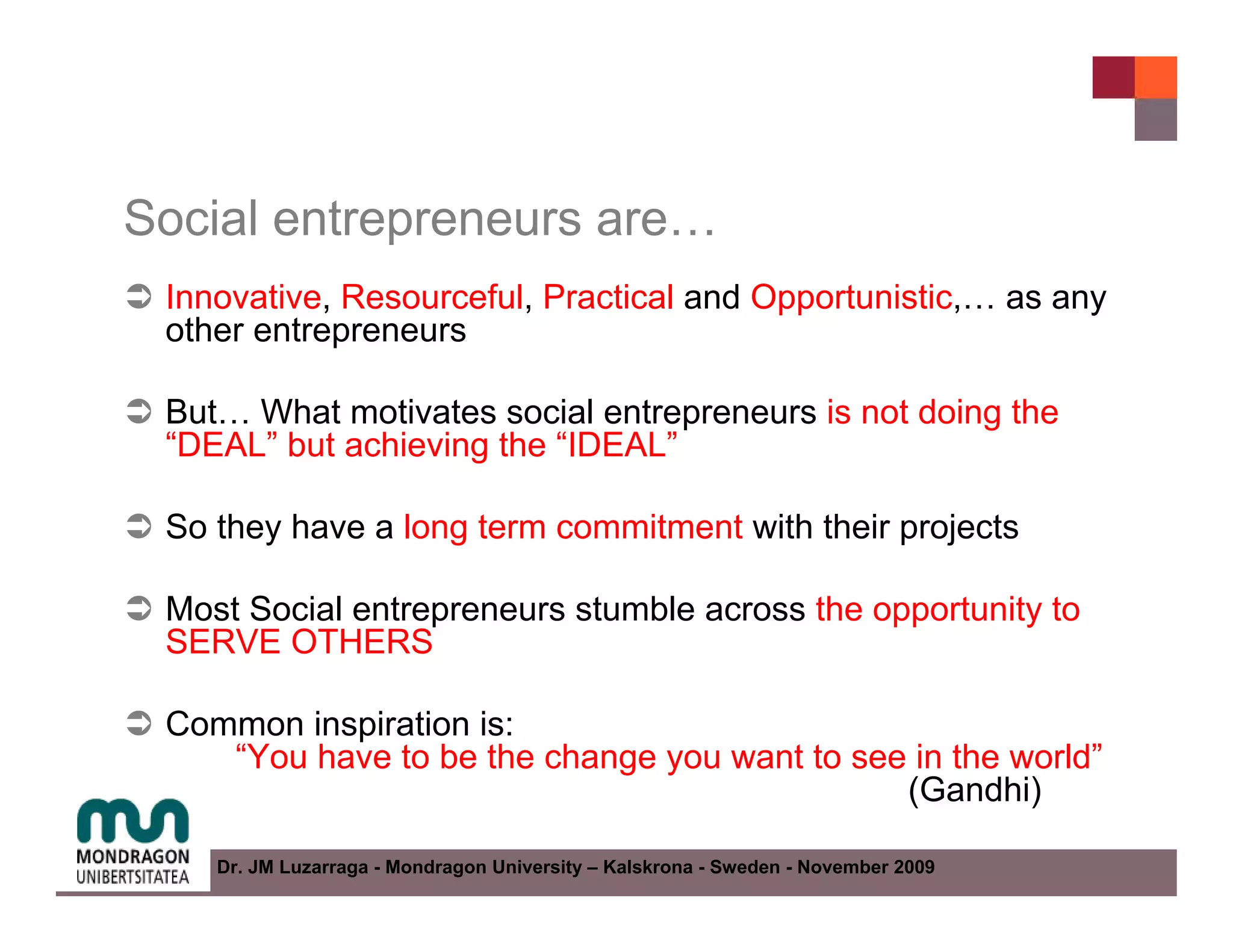 Social entrepreneurs are…
 Innovative, Resourceful, Practical and Opportunistic,… as any
 other entrepreneurs

 But… What motivates social entrepreneurs is not doing the
 “DEAL” but achieving the “IDEAL”

 So they have a long term commitment with their projects

 Most Social entrepreneurs stumble across the opportunity to
 SERVE OTHERS

 Common inspiration is:
    “You have to be the change you want to see in the world”
                                              (Gandhi)

    Dr. JM Luzarraga - Mondragon University – Kalskrona - Sweden - November 2009
 