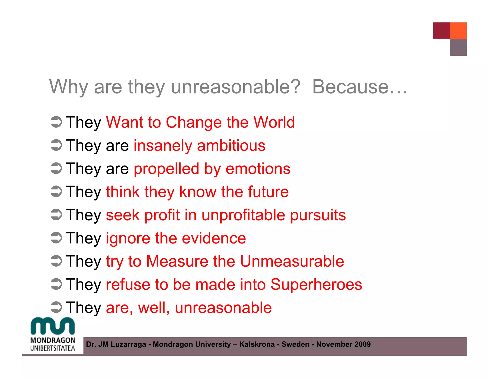 Why are they unreasonable? Because…
 They Want to Change the World
 They are insanely ambitious
 They are propelled by emotions
 They think they know the future
 They seek profit in unprofitable pursuits
 They ignore the evidence
 They try to Measure the Unmeasurable
 They refuse to be made into Superheroes
 They are, well, unreasonable

   Dr. JM Luzarraga - Mondragon University – Kalskrona - Sweden - November 2009
 