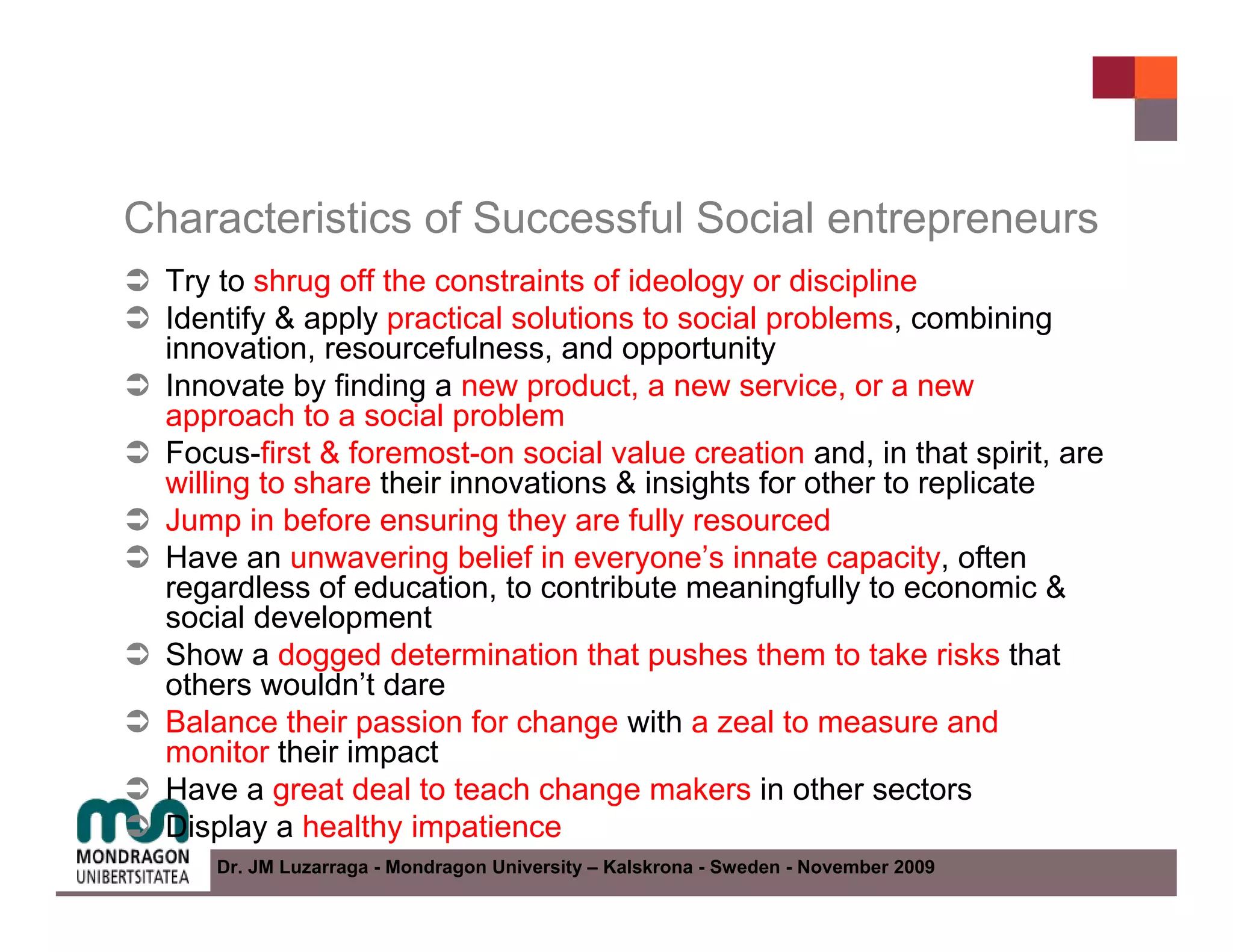 Characteristics of Successful Social entrepreneurs
  Try to shrug off the constraints of ideology or discipline
  Identify & apply practical solutions to social problems, combining
  innovation, resourcefulness, and opportunity
  Innovate by finding a new product, a new service, or a new
  approach to a social problem
  Focus-first & foremost-on social value creation and, in that spirit, are
  willing to share their innovations & insights for other to replicate
  Jump in before ensuring they are fully resourced
  Have an unwavering belief in everyone’s innate capacity, often
  regardless of education, to contribute meaningfully to economic &
  social development
  Show a dogged determination that pushes them to take risks that
  others wouldn’t dare
  Balance their passion for change with a zeal to measure and
  monitor their impact
  Have a great deal to teach change makers in other sectors
  Display a healthy impatience
     Dr. JM Luzarraga - Mondragon University – Kalskrona - Sweden - November 2009
 
