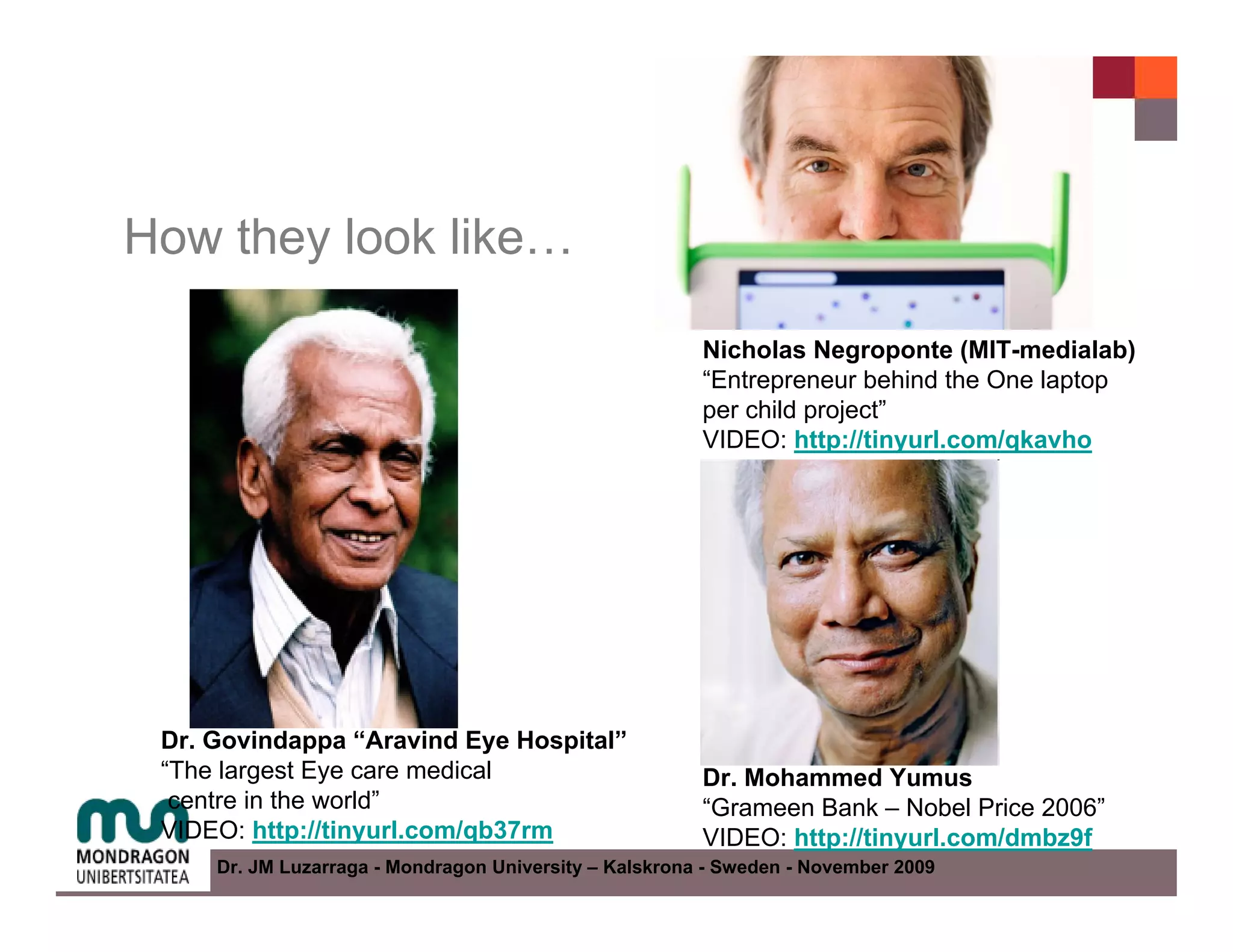 How they look like…

                                                        Nicholas Negroponte (MIT-medialab)
                                                        “Entrepreneur behind the One laptop
                                                        per child project”
                                                        VIDEO: http://tinyurl.com/qkavho




 Dr. Govindappa “Aravind Eye Hospital”
 “The largest Eye care medical                          Dr. Mohammed Yumus
  centre in the world”                                  “Grameen Bank – Nobel Price 2006”
 VIDEO: http://tinyurl.com/qb37rm                       VIDEO: http://tinyurl.com/dmbz9f
     Dr. JM Luzarraga - Mondragon University – Kalskrona - Sweden - November 2009
 
