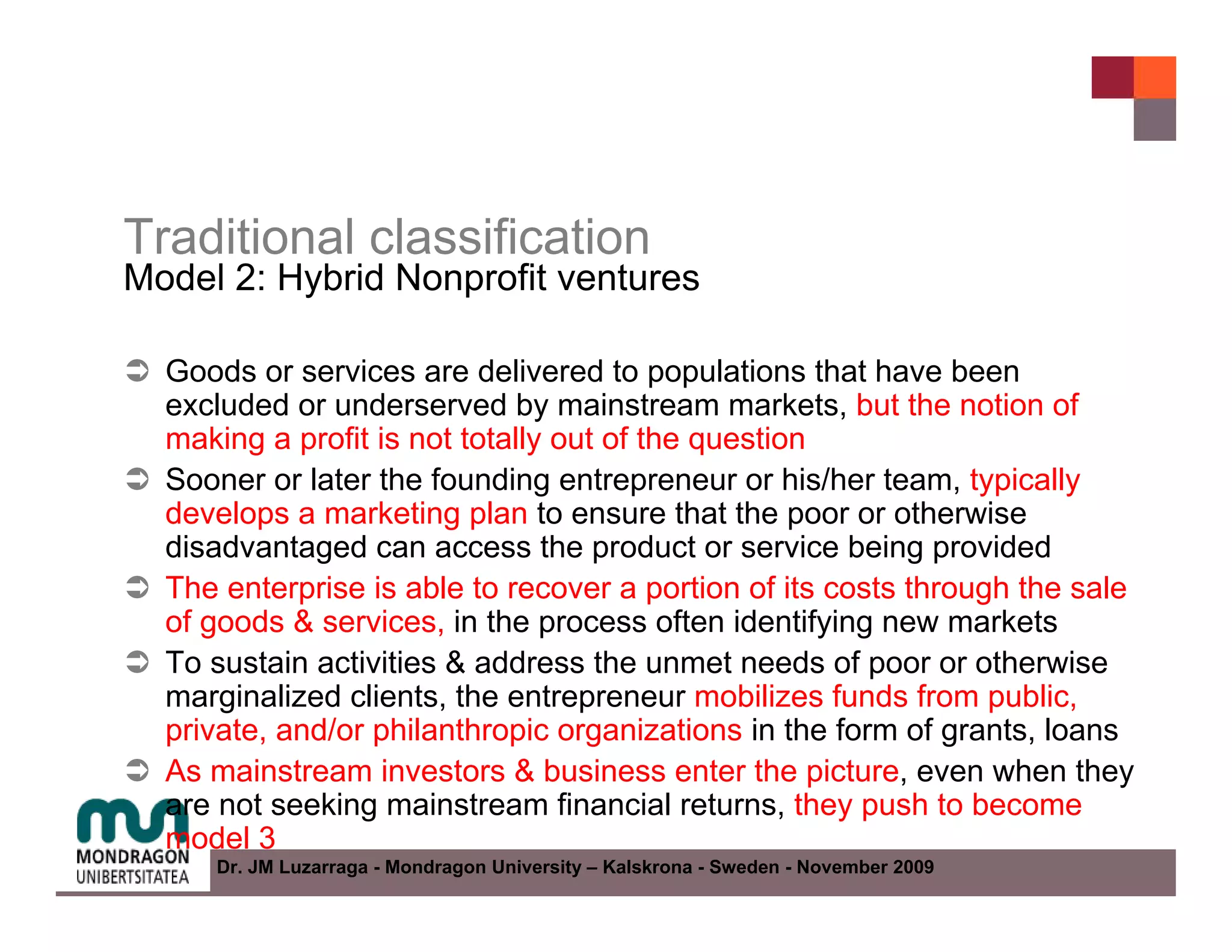 Traditional classification
Model 2: Hybrid Nonprofit ventures

  Goods or services are delivered to populations that have been
  excluded or underserved by mainstream markets, but the notion of
  making a profit is not totally out of the question
  Sooner or later the founding entrepreneur or his/her team, typically
  develops a marketing plan to ensure that the poor or otherwise
  disadvantaged can access the product or service being provided
  The enterprise is able to recover a portion of its costs through the sale
  of goods & services, in the process often identifying new markets
  To sustain activities & address the unmet needs of poor or otherwise
  marginalized clients, the entrepreneur mobilizes funds from public,
  private, and/or philanthropic organizations in the form of grants, loans
  As mainstream investors & business enter the picture, even when they
  are not seeking mainstream financial returns, they push to become
  model 3
     Dr. JM Luzarraga - Mondragon University – Kalskrona - Sweden - November 2009
 