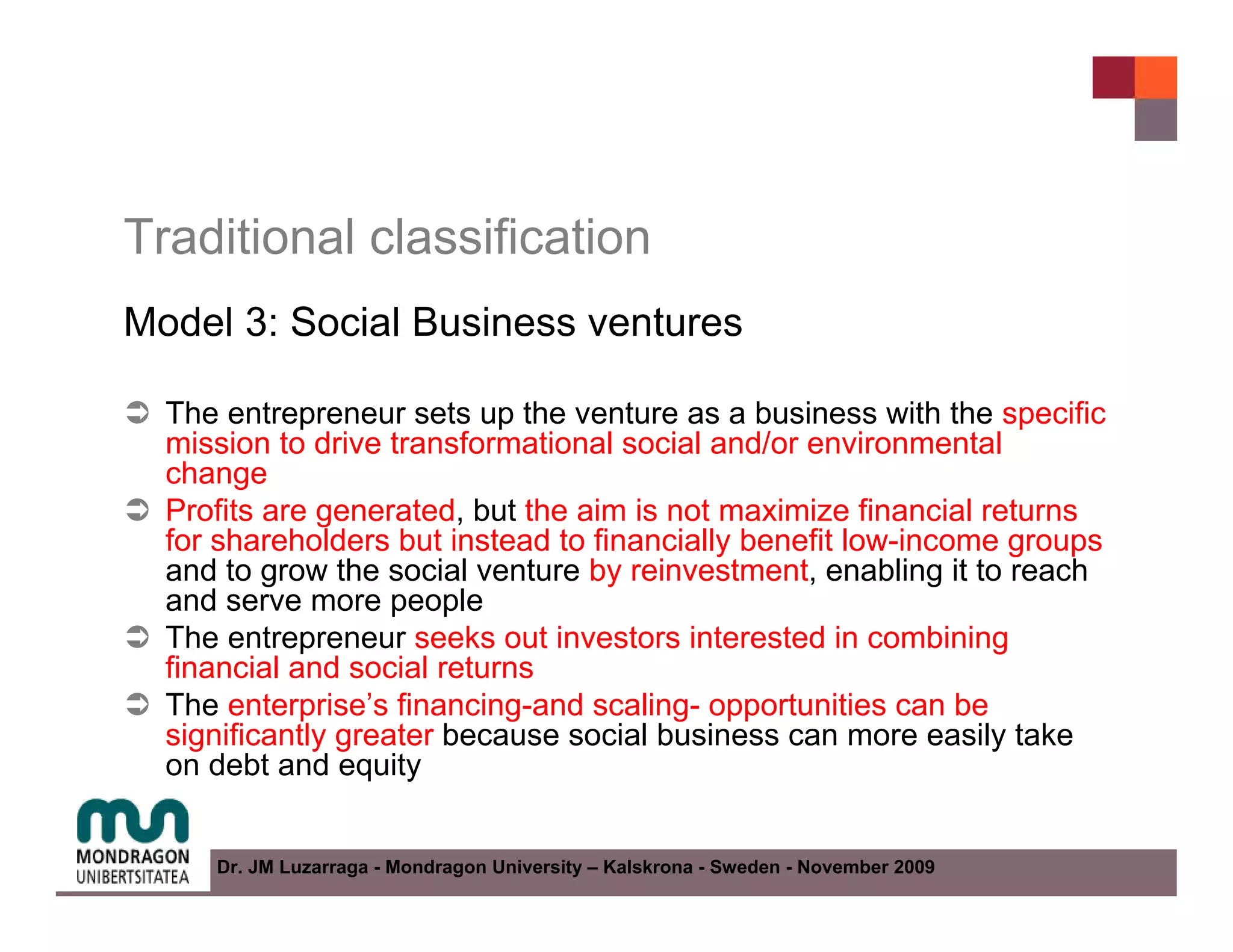 Traditional classification
Model 3: Social Business ventures

  The entrepreneur sets up the venture as a business with the specific
  mission to drive transformational social and/or environmental
  change
  Profits are generated, but the aim is not maximize financial returns
  for shareholders but instead to financially benefit low-income groups
  and to grow the social venture by reinvestment, enabling it to reach
  and serve more people
  The entrepreneur seeks out investors interested in combining
  financial and social returns
  The enterprise’s financing-and scaling- opportunities can be
  significantly greater because social business can more easily take
  on debt and equity


     Dr. JM Luzarraga - Mondragon University – Kalskrona - Sweden - November 2009
 