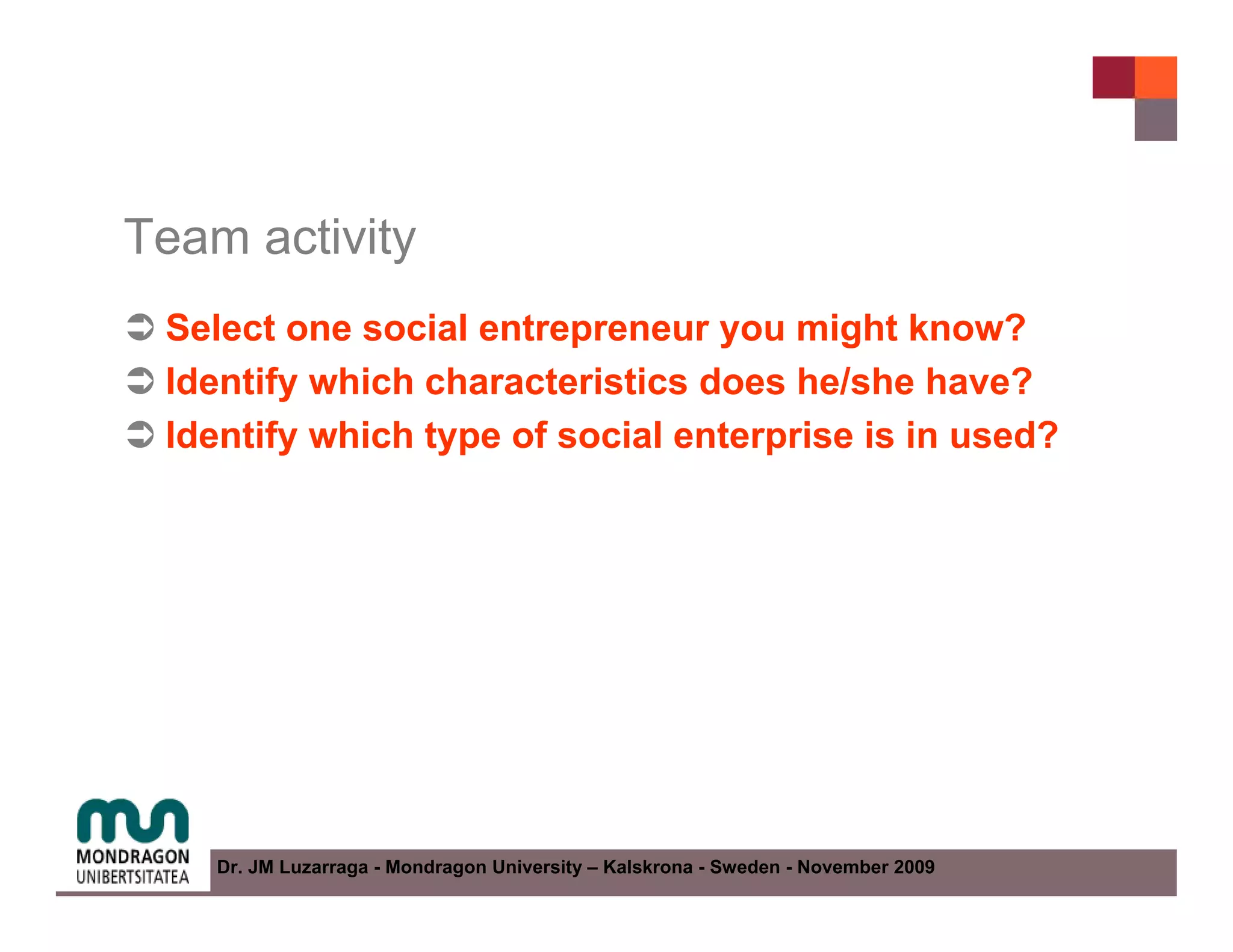 Team activity
 Select one social entrepreneur you might know?
 Identify which characteristics does he/she have?
 Identify which type of social enterprise is in used?




    Dr. JM Luzarraga - Mondragon University – Kalskrona - Sweden - November 2009
 