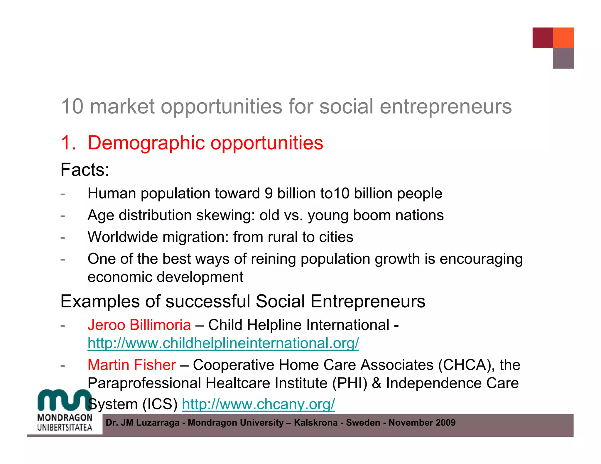 10 market opportunities for social entrepreneurs
1. Demographic opportunities
Facts:
-   Human population toward 9 billion to10 billion people
-   Age distribution skewing: old vs. young boom nations
-   Worldwide migration: from rural to cities
-   One of the best ways of reining population growth is encouraging
    economic development
Examples of successful Social Entrepreneurs
-   Jeroo Billimoria – Child Helpline International -
    http://www.childhelplineinternational.org/
-   Martin Fisher – Cooperative Home Care Associates (CHCA), the
    Paraprofessional Healtcare Institute (PHI) & Independence Care
    System (ICS) http://www.chcany.org/
      Dr. JM Luzarraga - Mondragon University – Kalskrona - Sweden - November 2009
 