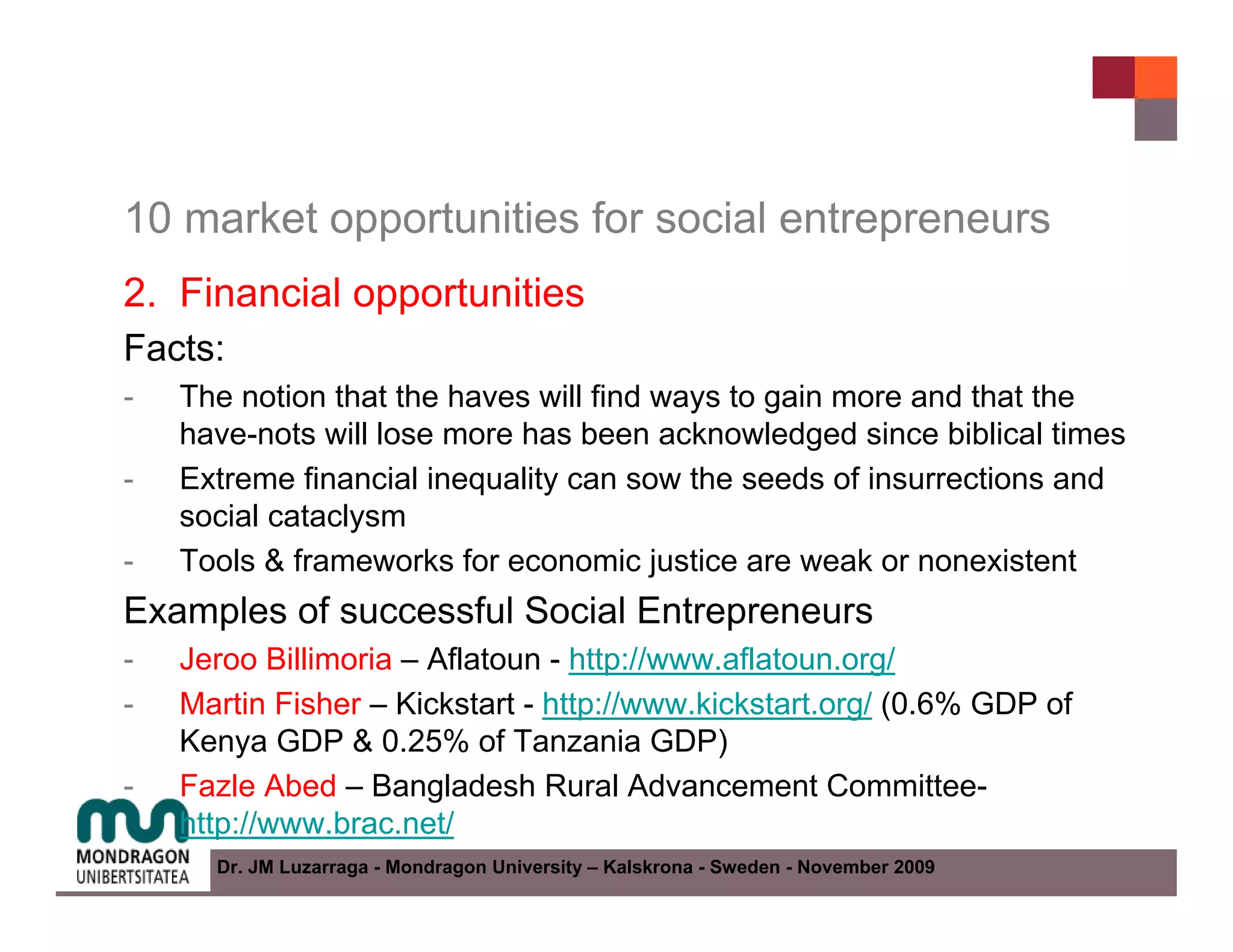10 market opportunities for social entrepreneurs
2. Financial opportunities
Facts:
-   The notion that the haves will find ways to gain more and that the
    have-nots will lose more has been acknowledged since biblical times
-   Extreme financial inequality can sow the seeds of insurrections and
    social cataclysm
-   Tools & frameworks for economic justice are weak or nonexistent
Examples of successful Social Entrepreneurs
-   Jeroo Billimoria – Aflatoun - http://www.aflatoun.org/
-   Martin Fisher – Kickstart - http://www.kickstart.org/ (0.6% GDP of
    Kenya GDP & 0.25% of Tanzania GDP)
-   Fazle Abed – Bangladesh Rural Advancement Committee-
    http://www.brac.net/
      Dr. JM Luzarraga - Mondragon University – Kalskrona - Sweden - November 2009
 