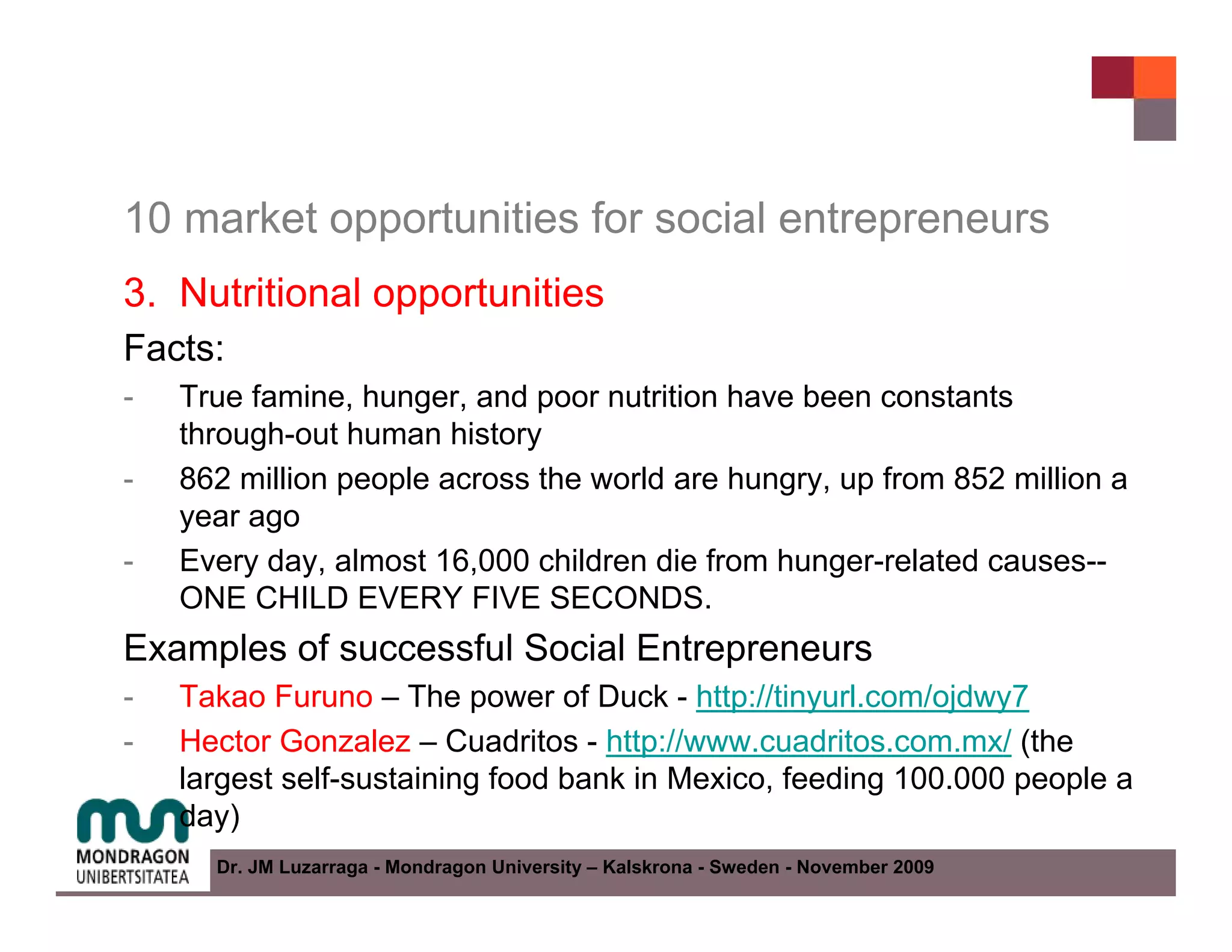10 market opportunities for social entrepreneurs
3. Nutritional opportunities
Facts:
-   True famine, hunger, and poor nutrition have been constants
    through-out human history
-   862 million people across the world are hungry, up from 852 million a
    year ago
-   Every day, almost 16,000 children die from hunger-related causes--
    ONE CHILD EVERY FIVE SECONDS.
Examples of successful Social Entrepreneurs
-   Takao Furuno – The power of Duck - http://tinyurl.com/ojdwy7
-   Hector Gonzalez – Cuadritos - http://www.cuadritos.com.mx/ (the
    largest self-sustaining food bank in Mexico, feeding 100.000 people a
    day)
      Dr. JM Luzarraga - Mondragon University – Kalskrona - Sweden - November 2009
 