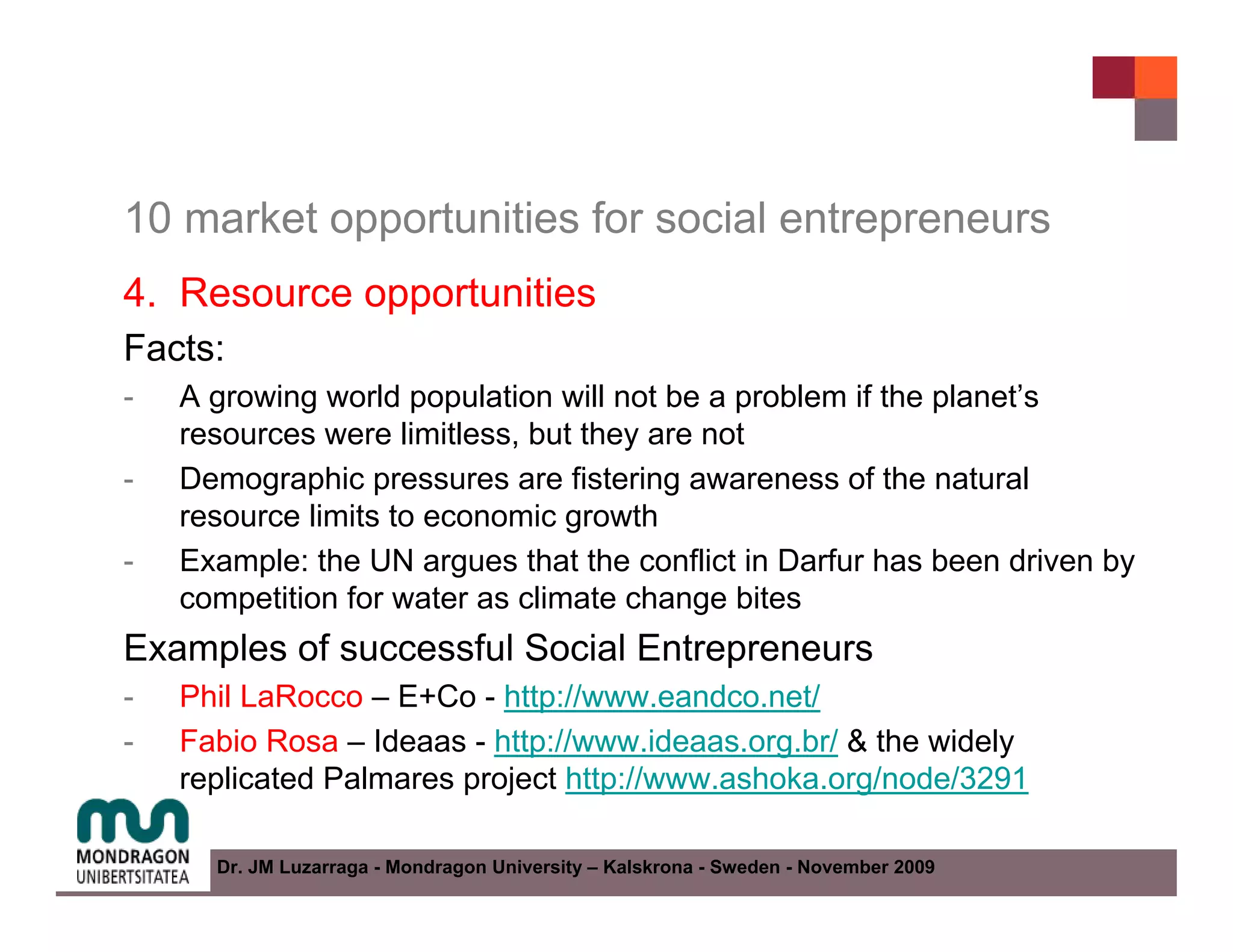 10 market opportunities for social entrepreneurs
4. Resource opportunities
Facts:
-   A growing world population will not be a problem if the planet’s
    resources were limitless, but they are not
-   Demographic pressures are fistering awareness of the natural
    resource limits to economic growth
-   Example: the UN argues that the conflict in Darfur has been driven by
    competition for water as climate change bites
Examples of successful Social Entrepreneurs
-   Phil LaRocco – E+Co - http://www.eandco.net/
-   Fabio Rosa – Ideaas - http://www.ideaas.org.br/ & the widely
    replicated Palmares project http://www.ashoka.org/node/3291

      Dr. JM Luzarraga - Mondragon University – Kalskrona - Sweden - November 2009
 