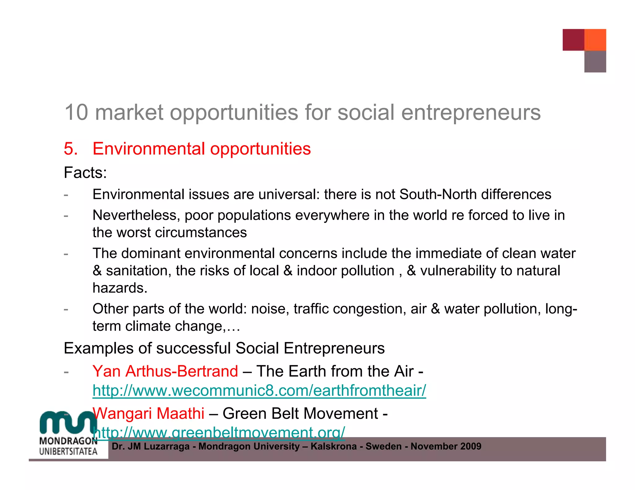 10 market opportunities for social entrepreneurs
5. Environmental opportunities
Facts:
-   Environmental issues are universal: there is not South-North differences
-   Nevertheless, poor populations everywhere in the world re forced to live in
    the worst circumstances
-   The dominant environmental concerns include the immediate of clean water
    & sanitation, the risks of local & indoor pollution , & vulnerability to natural
    hazards.
-   Other parts of the world: noise, traffic congestion, air & water pollution, long-
    term climate change,…
Examples of successful Social Entrepreneurs
- Yan Arthus-Bertrand – The Earth from the Air -
   http://www.wecommunic8.com/earthfromtheair/
- Wangari Maathi – Green Belt Movement -
   http://www.greenbeltmovement.org/
         Dr. JM Luzarraga - Mondragon University – Kalskrona - Sweden - November 2009
 