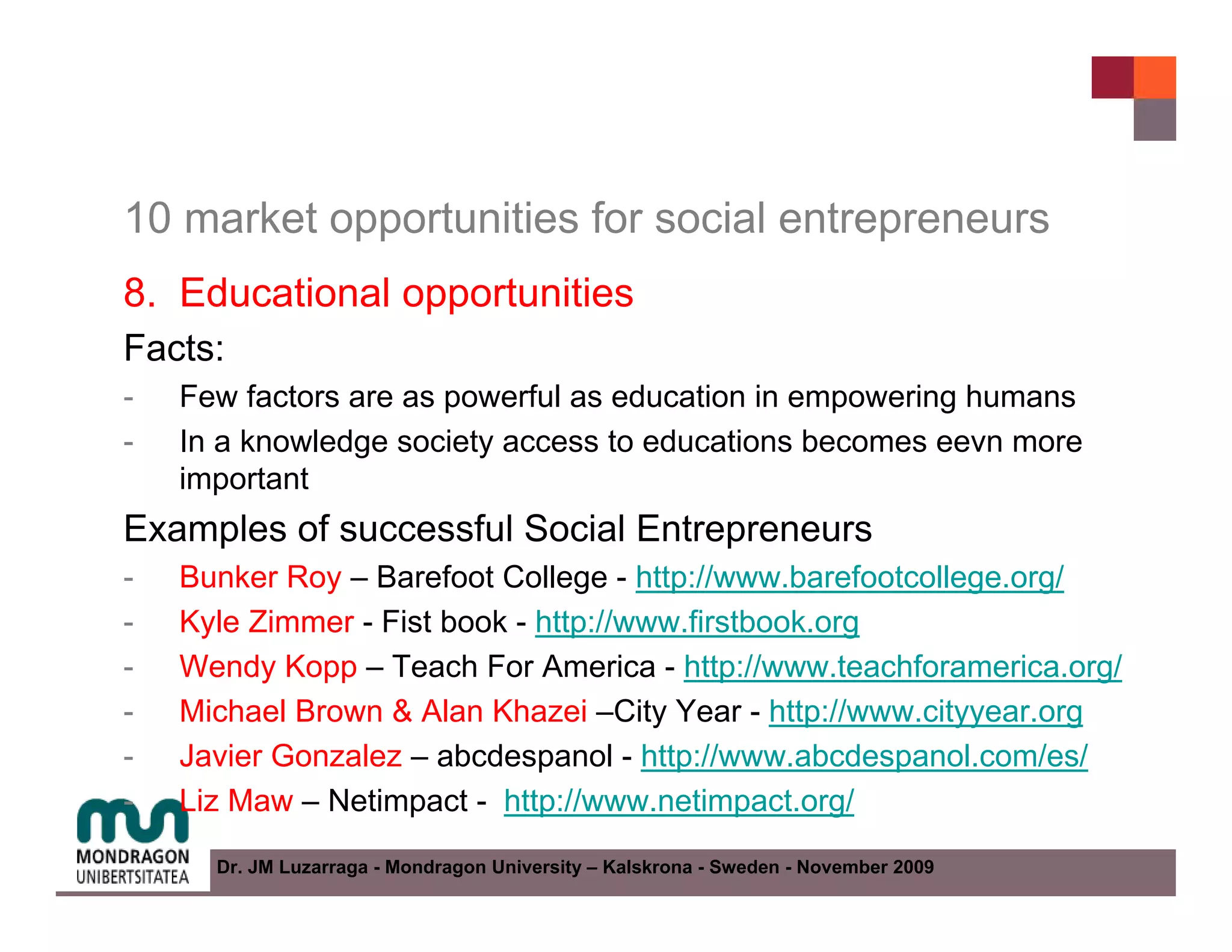 10 market opportunities for social entrepreneurs
8. Educational opportunities
Facts:
-   Few factors are as powerful as education in empowering humans
-   In a knowledge society access to educations becomes eevn more
    important
Examples of successful Social Entrepreneurs
-   Bunker Roy – Barefoot College - http://www.barefootcollege.org/
-   Kyle Zimmer - Fist book - http://www.firstbook.org
-   Wendy Kopp – Teach For America - http://www.teachforamerica.org/
-   Michael Brown & Alan Khazei –City Year - http://www.cityyear.org
-   Javier Gonzalez – abcdespanol - http://www.abcdespanol.com/es/
-   Liz Maw – Netimpact - http://www.netimpact.org/
      Dr. JM Luzarraga - Mondragon University – Kalskrona - Sweden - November 2009
 