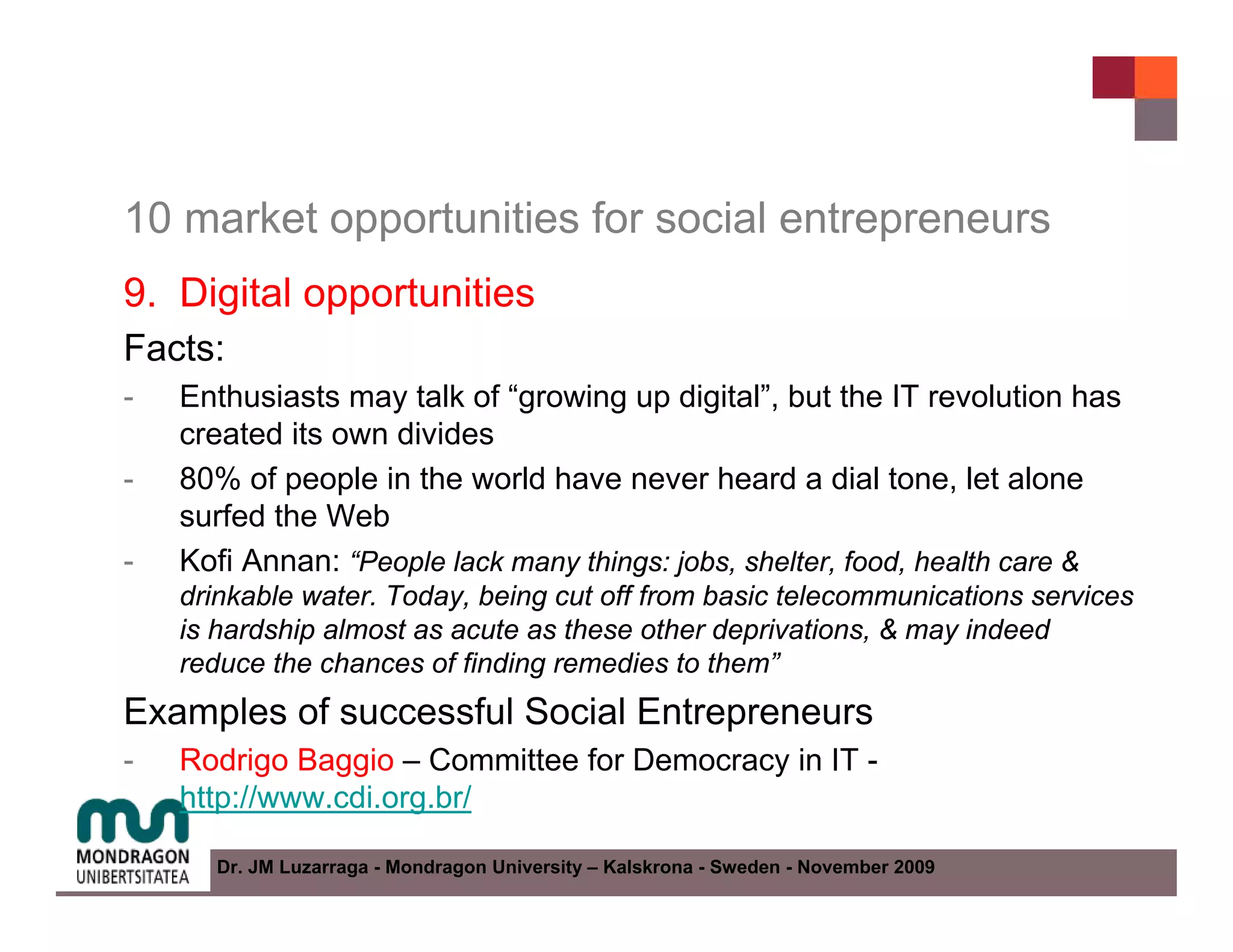 10 market opportunities for social entrepreneurs
9. Digital opportunities
Facts:
-   Enthusiasts may talk of “growing up digital”, but the IT revolution has
    created its own divides
-   80% of people in the world have never heard a dial tone, let alone
    surfed the Web
-   Kofi Annan: “People lack many things: jobs, shelter, food, health care &
    drinkable water. Today, being cut off from basic telecommunications services
    is hardship almost as acute as these other deprivations, & may indeed
    reduce the chances of finding remedies to them”
Examples of successful Social Entrepreneurs
-   Rodrigo Baggio – Committee for Democracy in IT -
    http://www.cdi.org.br/

      Dr. JM Luzarraga - Mondragon University – Kalskrona - Sweden - November 2009
 