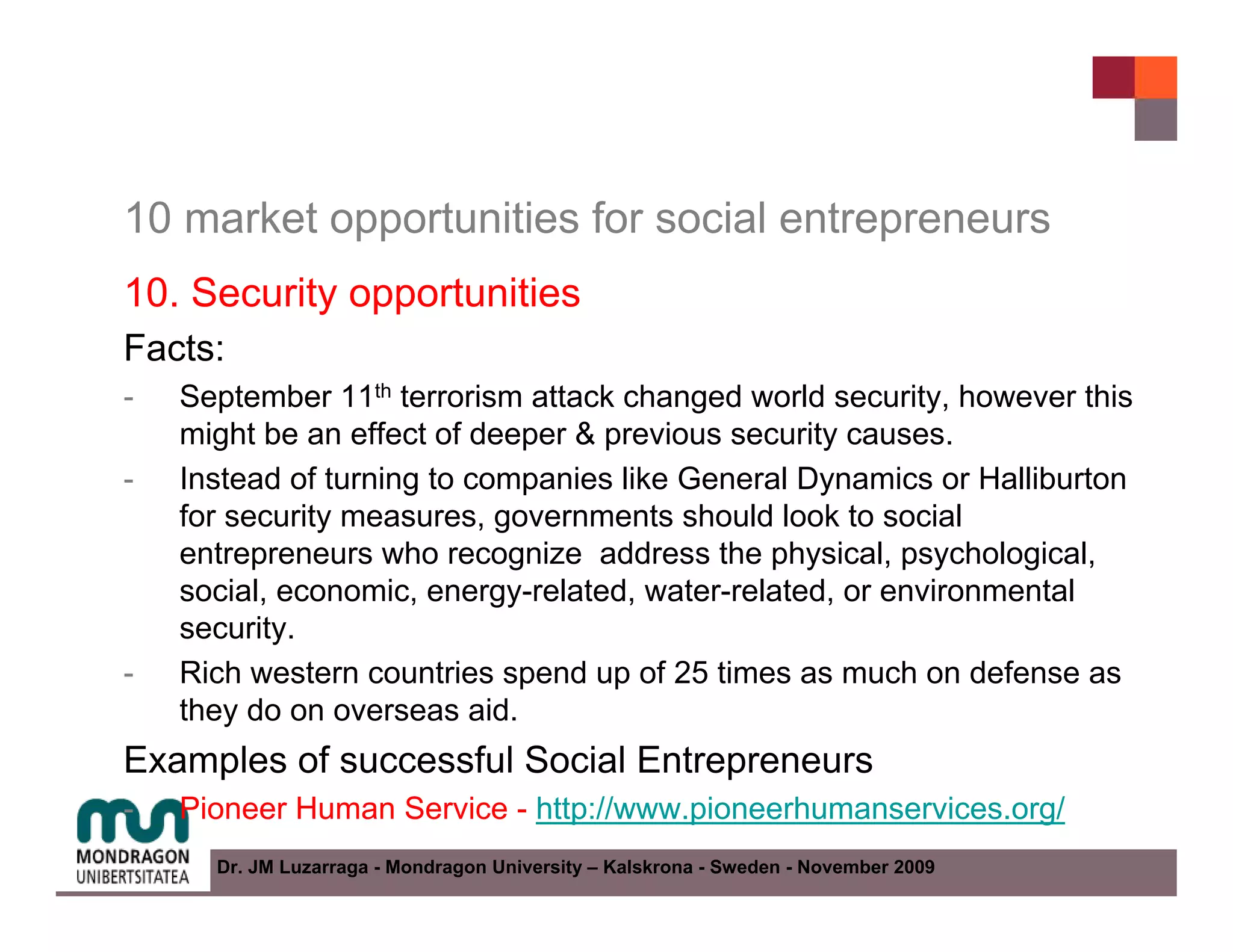10 market opportunities for social entrepreneurs
10. Security opportunities
Facts:
-   September 11th terrorism attack changed world security, however this
    might be an effect of deeper & previous security causes.
-   Instead of turning to companies like General Dynamics or Halliburton
    for security measures, governments should look to social
    entrepreneurs who recognize address the physical, psychological,
    social, economic, energy-related, water-related, or environmental
    security.
-   Rich western countries spend up of 25 times as much on defense as
    they do on overseas aid.
Examples of successful Social Entrepreneurs
-   Pioneer Human Service - http://www.pioneerhumanservices.org/
      Dr. JM Luzarraga - Mondragon University – Kalskrona - Sweden - November 2009
 